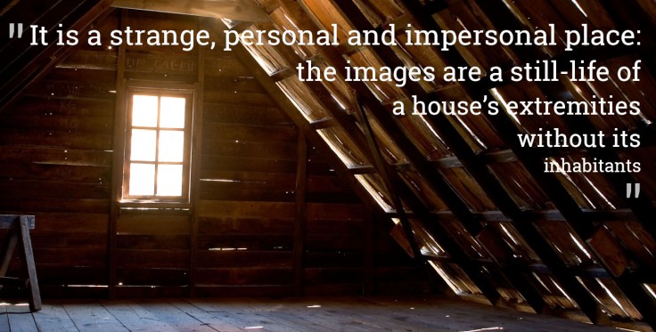Photograph of an attic with the quote "It is a strange, personal and impersonal place: the images are a still-life of a house’s extremities without its inhabitants"